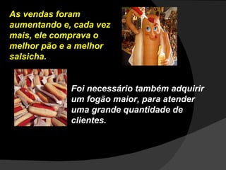 As vendas foram aumentando e, cada vez mais, ele comprava o melhor pão e a melhor salsicha. Foi necessário também adquirir um fogão maior, para atender uma grande quantidade de clientes.  