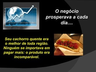 Seu cachorro quente era o melhor de toda região. Ninguém se importava em pagar mais: o produto era incomparável. O negócio prosperava a cada dia.... 