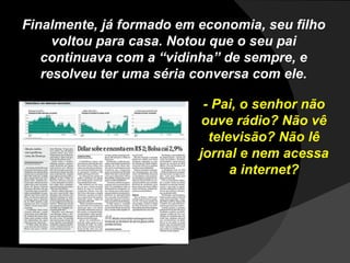 Finalmente, já formado em economia, seu filho voltou para casa. Notou que o seu pai continuava com a “vidinha” de sempre, e resolveu ter uma séria conversa com ele. - Pai, o senhor não ouve rádio? Não vê televisão? Não lê jornal e nem acessa a internet? 
