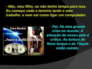 - Não, meu filho, eu não tenho tempo para isso. Eu começo cedo e termino tarde o meu trabalho. e nem sei como ligar um computador. - Pai, há uma grande crise no mundo. A situação do nosso país é crítica. As bolsas de Nova Iorque e de Tóquio estão caindo. 