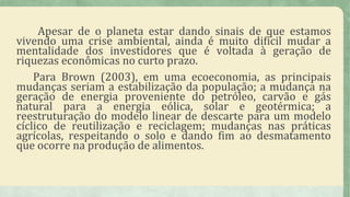 Apesar de o planeta estar dando sinais de que estamos
vivendo uma crise ambiental, ainda é muito difícil mudar a
mentalidade dos investidores que é voltada à geração de
riquezas econômicas no curto prazo.
Para Brown (2003), em uma ecoeconomia, as principais
mudanças seriam a estabilização da população; a mudança na
geração de energia proveniente do petróleo, carvão e gás
natural para a energia eólica, solar e geotérmica; a
reestruturação do modelo linear de descarte para um modelo
cíclico de reutilização e reciclagem; mudanças nas práticas
agrícolas, respeitando o solo e dando fim ao desmatamento
que ocorre na produção de alimentos.
 