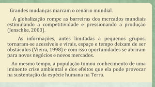 Grandes mudanças marcam o cenário mundial.
A globalização rompe as barreiras dos mercados mundiais
estimulando a competitividade e pressionando a produção
(Jenschke, 2003).
As informações, antes limitadas a pequenos grupos,
tornaram-se acessíveis e virais, espaço e tempo deixam de ser
obstáculos (Vieira, 1998) e com isso oportunidades se abriram
para novos negócios e novos mercados.
Ao mesmo tempo, a população tomou conhecimento de uma
iminente crise ambiental e dos efeitos que ela pode provocar
na sustentação da espécie humana na Terra.
 