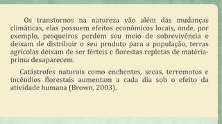 Os transtornos na natureza vão além das mudanças
climáticas, elas possuem efeitos econômicos locais, onde, por
exemplo, pesqueiros perdem seu meio de sobrevivência e
deixam de distribuir o seu produto para a população, terras
agrícolas deixam de ser férteis e florestas repletas de matéria-
prima desaparecem.
Catástrofes naturais como enchentes, secas, terremotos e
incêndios florestais aumentam a cada dia sob o efeito da
atividade humana (Brown, 2003).
 