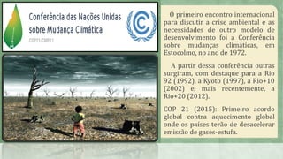O primeiro encontro internacional
para discutir a crise ambiental e as
necessidades de outro modelo de
desenvolvimento foi a Conferência
sobre mudanças climáticas, em
Estocolmo, no ano de 1972.
A partir dessa conferência outras
surgiram, com destaque para a Rio
92 (1992), a Kyoto (1997), a Rio+10
(2002) e, mais recentemente, a
Rio+20 (2012).
COP 21 (2015): Primeiro acordo
global contra aquecimento global
onde os países terão de desacelerar
emissão de gases-estufa.
 