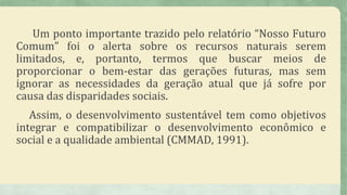 Um ponto importante trazido pelo relatório “Nosso Futuro
Comum” foi o alerta sobre os recursos naturais serem
limitados, e, portanto, termos que buscar meios de
proporcionar o bem-estar das gerações futuras, mas sem
ignorar as necessidades da geração atual que já sofre por
causa das disparidades sociais.
Assim, o desenvolvimento sustentável tem como objetivos
integrar e compatibilizar o desenvolvimento econômico e
social e a qualidade ambiental (CMMAD, 1991).
 