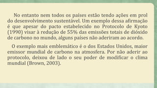 No entanto nem todos os países estão tendo ações em prol
do desenvolvimento sustentável. Um exemplo dessa afirmação
é que apesar do pacto estabelecido no Protocolo de Kyoto
(1990) visar à redução de 55% das emissões totais de dióxido
de carbono no mundo, alguns países não aderiram ao acordo.
O exemplo mais emblemático é o dos Estados Unidos, maior
emissor mundial de carbono na atmosfera. Por não aderir ao
protocolo, deixou de lado o seu poder de modificar o clima
mundial (Brown, 2003).
 