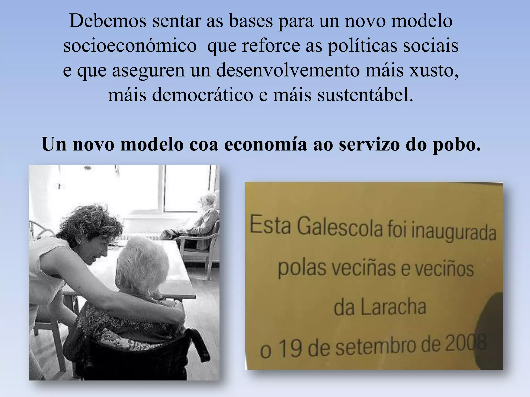 Debemos sentar as bases para un novo modelo socioeconómico  que reforce as políticas sociais e que aseguren un desenvolvemento máis xusto, máis democrático e máis sustentábel.  Un novo modelo coa economía ao servizo do pobo. 