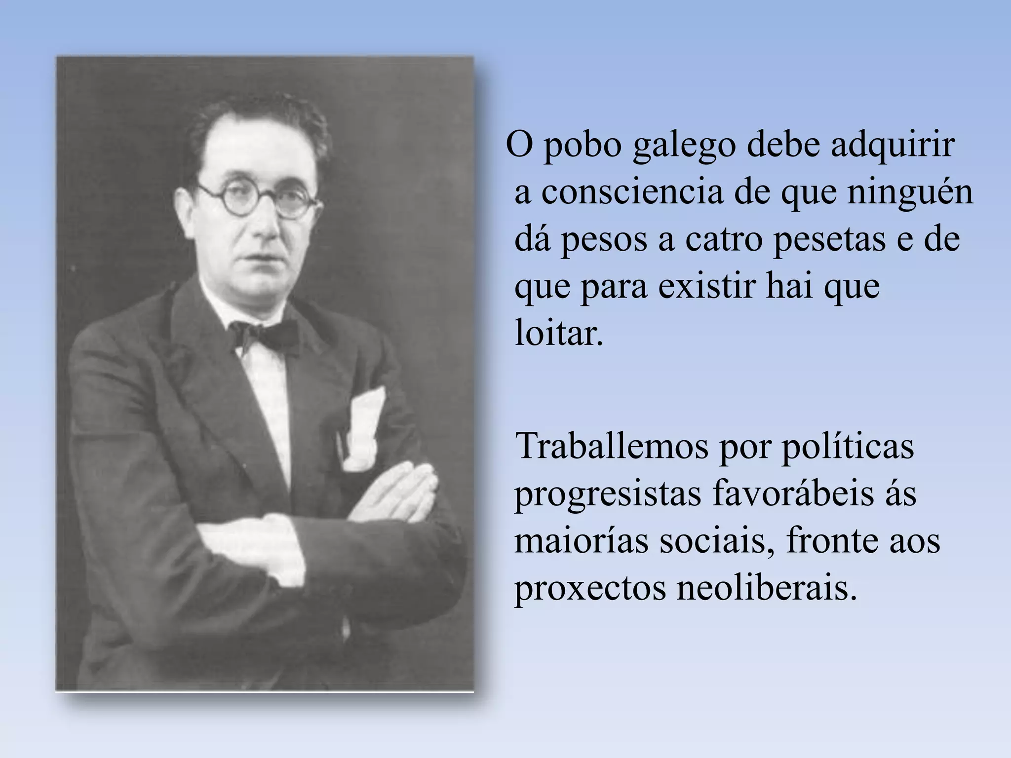    O pobo galego debe adquirir a consciencia de que ninguén dá pesos a catro pesetas e de que para existir hai que loitar.     Traballemos por políticas progresistas favorábeis ás maiorías sociais, fronte aos proxectos neoliberais.