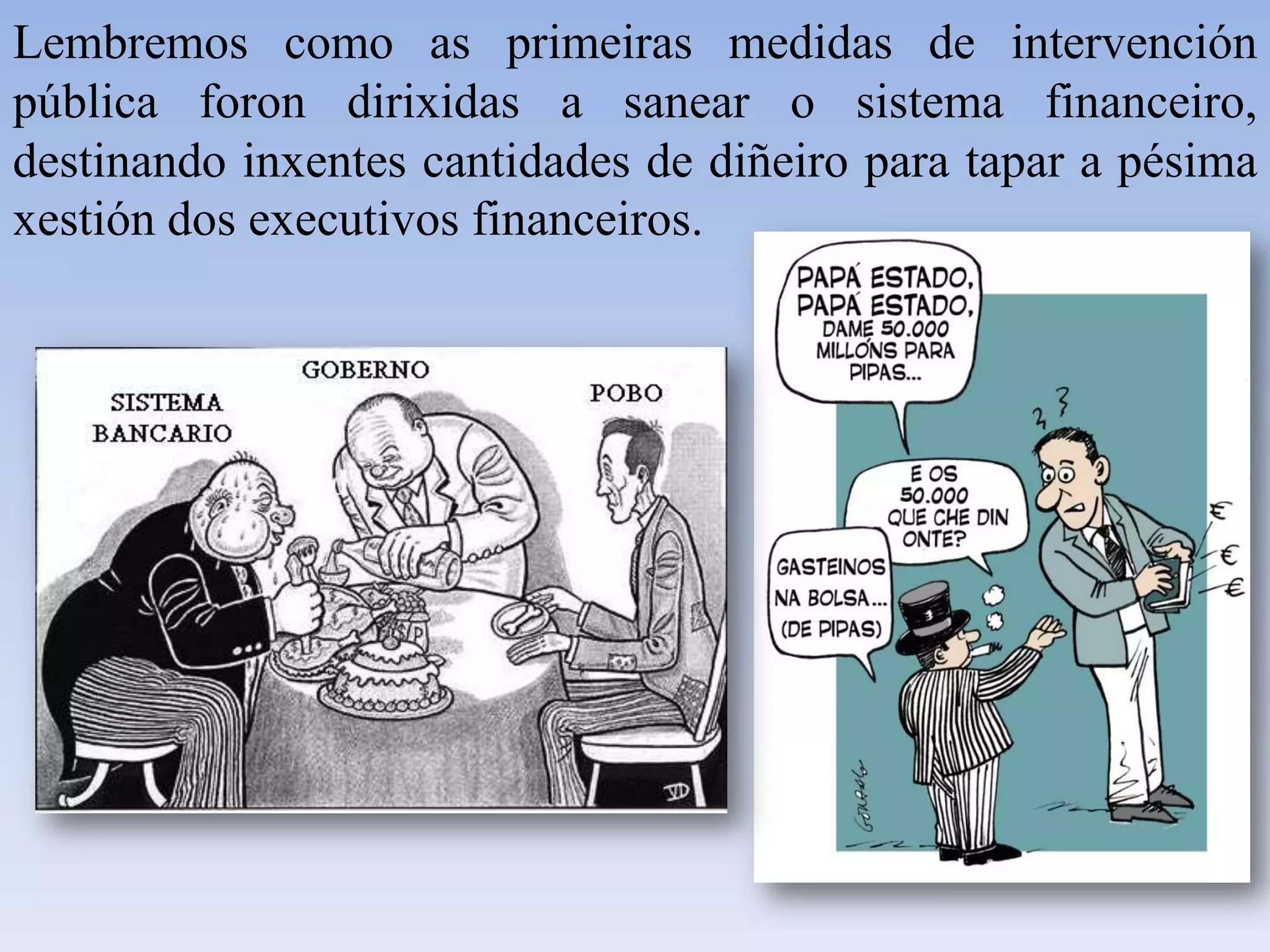 Lembremos como as primeiras medidas de intervención pública foron dirixidas a sanear o sistema financeiro, destinando inxentes cantidades de diñeiro para tapar a pésima xestión dos executivos financeiros. 
