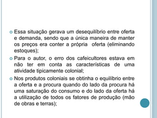  Essa situação gerava um desequilíbrio entre oferta
e demanda, sendo que a única maneira de manter
os preços era conter a própria oferta (eliminando
estoques);
 Para o autor, o erro dos cafeicultores estava em
não ter em conta as características de uma
atividade tipicamente colonial;
 Nos produtos coloniais se obtinha o equilíbrio entre
a oferta e a procura quando do lado da procura há
uma saturação do consumo e do lado da oferta há
a utilização de todos os fatores de produção (mão
de obras e terras);
 