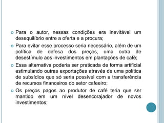  Para o autor, nessas condições era inevitável um
desequilíbrio entre a oferta e a procura;
 Para evitar esse processo seria necessário, além de um
política de defesa dos preços, uma outra de
desestímulo aos investimentos em plantações de café;
 Essa alternativa poderia ser praticada de forma artificial
estimulando outras exportações através de uma política
de subsídios que só seria possível com a transferência
de recursos financeiros do setor cafeeiro;
 Os preços pagos ao produtor de café teria que ser
mantido em um nível desencorajador de novos
investimentos;
 