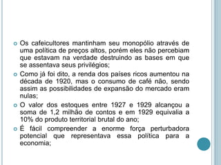  Os cafeicultores mantinham seu monopólio através de
uma política de preços altos, porém eles não percebiam
que estavam na verdade destruindo as bases em que
se assentava seus privilégios;
 Como já foi dito, a renda dos países ricos aumentou na
década de 1920, mas o consumo de café não, sendo
assim as possibilidades de expansão do mercado eram
nulas;
 O valor dos estoques entre 1927 e 1929 alcançou a
soma de 1,2 milhão de contos e em 1929 equivalia a
10% do produto territorial brutal do ano;
 É fácil compreender a enorme força perturbadora
potencial que representava essa política para a
economia;
 