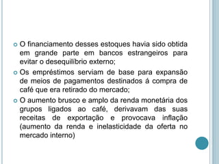  O financiamento desses estoques havia sido obtida
em grande parte em bancos estrangeiros para
evitar o desequilíbrio externo;
 Os empréstimos serviam de base para expansão
de meios de pagamentos destinados á compra de
café que era retirado do mercado;
 O aumento brusco e amplo da renda monetária dos
grupos ligados ao café, derivavam das suas
receitas de exportação e provocava inflação
(aumento da renda e inelasticidade da oferta no
mercado interno)
 