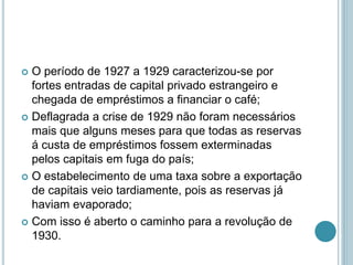  O período de 1927 a 1929 caracterizou-se por
fortes entradas de capital privado estrangeiro e
chegada de empréstimos a financiar o café;
 Deflagrada a crise de 1929 não foram necessários
mais que alguns meses para que todas as reservas
á custa de empréstimos fossem exterminadas
pelos capitais em fuga do país;
 O estabelecimento de uma taxa sobre a exportação
de capitais veio tardiamente, pois as reservas já
haviam evaporado;
 Com isso é aberto o caminho para a revolução de
1930.
 