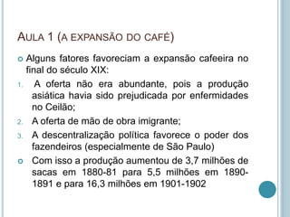AULA 1 (A EXPANSÃO DO CAFÉ)
 Alguns fatores favoreciam a expansão cafeeira no
final do século XIX:
1. A oferta não era abundante, pois a produção
asiática havia sido prejudicada por enfermidades
no Ceilão;
2. A oferta de mão de obra imigrante;
3. A descentralização política favorece o poder dos
fazendeiros (especialmente de São Paulo)
 Com isso a produção aumentou de 3,7 milhões de
sacas em 1880-81 para 5,5 milhões em 1890-
1891 e para 16,3 milhões em 1901-1902
 