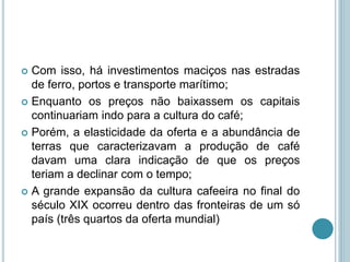  Com isso, há investimentos maciços nas estradas
de ferro, portos e transporte marítimo;
 Enquanto os preços não baixassem os capitais
continuariam indo para a cultura do café;
 Porém, a elasticidade da oferta e a abundância de
terras que caracterizavam a produção de café
davam uma clara indicação de que os preços
teriam a declinar com o tempo;
 A grande expansão da cultura cafeeira no final do
século XIX ocorreu dentro das fronteiras de um só
país (três quartos da oferta mundial)
 