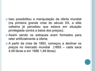  Isso possibilitou a manipulação da oferta mundial
(na primeira grande crise do século XX, a elite
cafeeira já percebeu que estava em situação
privilegiada contra a baixa dos preços);
 Assim sendo os estoques eram formados para
reter artificialmente a oferta;
 A partir da crise de 1893, começou a declinar os
preços no mercado mundial (1893 – cada saca
4,09 libras e em 1896 1,48 libras)
 