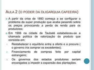 AULA 2 (O PODER DA OLIGARQUIA CAFEEIRA)
 A partir da crise de 1893 começa a se configurar o
problema da super produção que acaba pesando sobre
os preços provocando a perda de renda para os
produtores;
 Em 1906 na cidade de Taubaté estabeleceu-se a
chamada política de valorização do produto que
consistia em:
1. Restabelecer o equilíbrio entre a oferta e a procura (
o governo iria comprar os excedentes);
2. Financiamento de compras feito por capital
estrangeiro;
3. Os governos dos estados produtores seriam
encorajados a impedir a expansão das plantações.
 