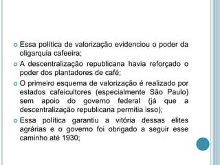  Essa política de valorização evidenciou o poder da
oligarquia cafeeira;
 A descentralização republicana havia reforçado o
poder dos plantadores de café;
 O primeiro esquema de valorização é realizado por
estados cafeicultores (especialmente São Paulo)
sem apoio do governo federal (já que a
descentralização republicana permitia isso);
 Essa política garantiu a vitória dessas elites
agrárias e o governo foi obrigado a seguir esse
caminho até 1930;
 