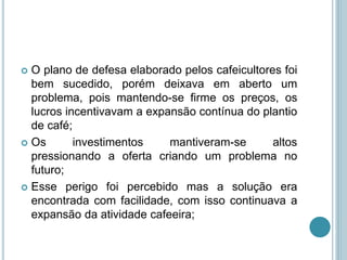  O plano de defesa elaborado pelos cafeicultores foi
bem sucedido, porém deixava em aberto um
problema, pois mantendo-se firme os preços, os
lucros incentivavam a expansão contínua do plantio
de café;
 Os investimentos mantiveram-se altos
pressionando a oferta criando um problema no
futuro;
 Esse perigo foi percebido mas a solução era
encontrada com facilidade, com isso continuava a
expansão da atividade cafeeira;
 