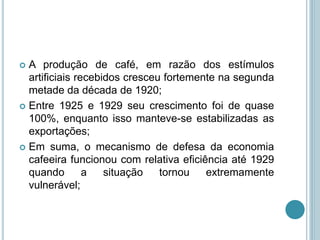  A produção de café, em razão dos estímulos
artificiais recebidos cresceu fortemente na segunda
metade da década de 1920;
 Entre 1925 e 1929 seu crescimento foi de quase
100%, enquanto isso manteve-se estabilizadas as
exportações;
 Em suma, o mecanismo de defesa da economia
cafeeira funcionou com relativa eficiência até 1929
quando a situação tornou extremamente
vulnerável;
 