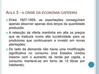 AULA 3 - A CRISE DA ECONOMIA CAFEEIRA
 Entre 1927-1929, as exportações conseguiram
apenas absorver apenas dois terços da quantidade
produzida;
 A retenção da oferta mantinha em alta os preços
que se traduzia numa alta lucratividade para os
produtores que continuavam a investir em novas
plantações;
 Do lado da demanda não havia uma modificação
significativa no consumo (nos Estados Unidos
mesmo com o aumento da renda per capita, o
consumo manteve-se em torno de 12 libras por
habitante);
 