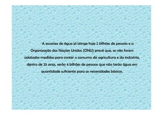 A escassez de água já atinge hoje 2 bilhões de pessoas e a
   Organização das Nações Unidas (ONU) prevê que, se não forem
adotadas medidas para conter o consumo da agricultura e da indústria,
 dentro de 25 anos, serão 4 bilhões de pessoas que não terão água em
          quantidade suficiente para as necessidades básicas.
 