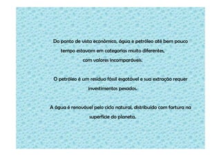 Do ponto de vista econômico, água e petróleo até bem pouco
    tempo estavam em categorias muito diferentes,
               com valores incomparáveis.


 O petróleo é um resíduo fóssil esgotável e sua extração requer
                 investimentos pesados.


A água é renovável pelo ciclo natural, distribuído com fartura na
                  superfície do planeta.
 
