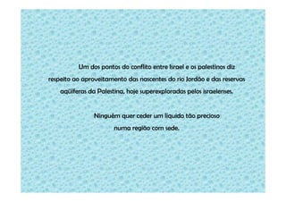 Um dos pontos do conflito entre Israel e os palestinos diz
respeito ao aproveitamento das nascentes do rio Jordão e das reservas
aqüíferas da Palestina, hoje superexploradas pelos israelenses.

Ninguém quer ceder um líquido tão precioso
numa região com sede.

 