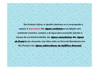 Na América Latina, os desafios destinam-se a compreender e
superar a degradação das águas oceânicas e sua ligação com
ambientes marinhos, costeiros e de água doce associados (devido à
riqueza de sua biodiversidade), das águas amazônicas; das águas

do Prata (cujas nascentes mais altas estão na Serra da Mantiqueira em
São Paulo) e das águas subterrâneas do Aqüífero Guarani.

 