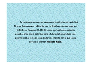 Se considerarmos que, num país como Israel, existe cerca de 500
litros de água/ano por habitante, que no Brasil esse número supera os
10.000 e no Paraguai 63.000 litros/ano por habitante, podemos
perceber onde está o potencial para o futuro da humanidade e nos
permitirá saber como as coisas andam no Planeta Terra, que talvez
devesse se chamar Planeta Água.

 