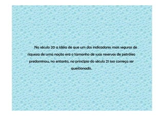 No século 20 a idéia de que um dos indicadores mais seguros de
riqueza de uma nação era o tamanho de suas reservas de petróleo
predominou, no entanto, no princípio do século 21 isso começa ser
questionado.

 