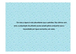Em tese a água é mais abundante que o petróleo. Nos últimos cem
anos, a população do planeta quase quadruplicou enquanto que a
necessidade por água aumentou seis vezes.

 