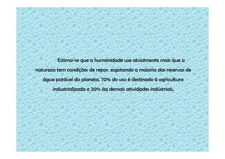 Estima-se que a humanidade use atualmente mais que a
natureza tem condições de repor, esgotando a maioria das reservas de
água potável do planeta. 70% do uso é destinado à agricultura
industrializada e 20% àa demais atividades indústriais.

 
