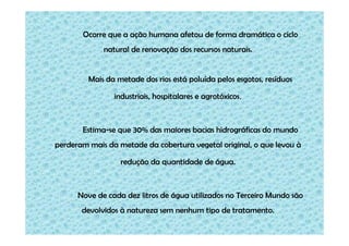 Ocorre que a ação humana afetou de forma dramática o ciclo
natural de renovação dos recursos naturais.

Mais da metade dos rios está poluída pelos esgotos, resíduos
industriais, hospitalares e agrotóxicos.

Estima-se que 30% das maiores bacias hidrográficas do mundo
perderam mais da metade da cobertura vegetal original, o que levou à
redução da quantidade de água.

Nove de cada dez litros de água utilizados no Terceiro Mundo são
devolvidos à natureza sem nenhum tipo de tratamento.

 