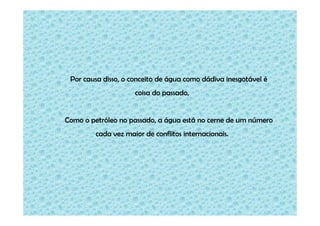 Por causa disso, o conceito de água como dádiva inesgotável é
coisa do passado,

Como o petróleo no passado, a água está no cerne de um número
cada vez maior de conflitos internacionais.

 