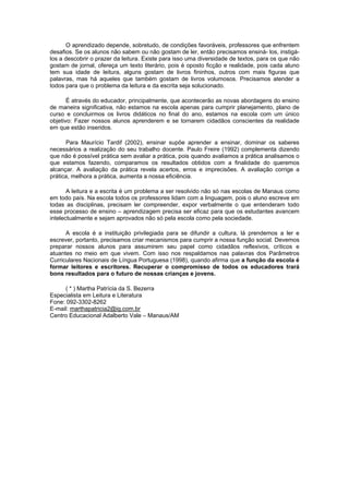 O aprendizado depende, sobretudo, de condições favoráveis, professores que enfrentem 
desafios. Se os alunos não sabem ou não gostam de ler, então precisamos ensiná- los, instigá-los 
a descobrir o prazer da leitura. Existe para isso uma diversidade de textos, para os que não 
gostam de jornal, ofereça um texto literário, pois é oposto ficção e realidade, pois cada aluno 
tem sua idade de leitura, alguns gostam de livros fininhos, outros com mais figuras que 
palavras, mas há aqueles que também gostam de livros volumosos. Precisamos atender a 
todos para que o problema da leitura e da escrita seja solucionado. 
É através do educador, principalmente, que acontecerão as novas abordagens do ensino 
de maneira significativa, não estamos na escola apenas para cumprir planejamento, plano de 
curso e concluirmos os livros didáticos no final do ano, estamos na escola com um único 
objetivo: Fazer nossos alunos aprenderem e se tornarem cidadãos conscientes da realidade 
em que estão inseridos. 
Para Maurício Tardif (2002), ensinar supõe aprender a ensinar, dominar os saberes 
necessários a realização do seu trabalho docente. Paulo Freire (1992) complementa dizendo 
que não é possível prática sem avaliar a prática, pois quando avaliamos a prática analisamos o 
que estamos fazendo, comparamos os resultados obtidos com a finalidade do queremos 
alcançar. A avaliação da prática revela acertos, erros e imprecisões. A avaliação corrige a 
prática, melhora a prática, aumenta a nossa eficiência. 
A leitura e a escrita é um problema a ser resolvido não só nas escolas de Manaus como 
em todo país. Na escola todos os professores lidam com a linguagem, pois o aluno escreve em 
todas as disciplinas, precisam ler compreender, expor verbalmente o que entenderam todo 
esse processo de ensino – aprendizagem precisa ser eficaz para que os estudantes avancem 
intelectualmente e sejam aprovados não só pela escola como pela sociedade. 
A escola é a instituição privilegiada para se difundir a cultura, lá prendemos a ler e 
escrever, portanto, precisamos criar mecanismos para cumprir a nossa função social. Devemos 
preparar nossos alunos para assumirem seu papel como cidadãos reflexivos, críticos e 
atuantes no meio em que vivem. Com isso nos respaldamos nas palavras dos Parâmetros 
Curriculares Nacionais de Língua Portuguesa (1998), quando afirma que a função da escola é 
formar leitores e escritores. Recuperar o compromisso de todos os educadores trará 
bons resultados para o futuro de nossas crianças e jovens. 
( * ) Martha Patrícia da S. Bezerra 
Especialista em Leitura e Literatura 
Fone: 092-3302-8262 
E-mail: marthapatricia2@ig.com.br 
Centro Educacional Adalberto Vale – Manaus/AM 
