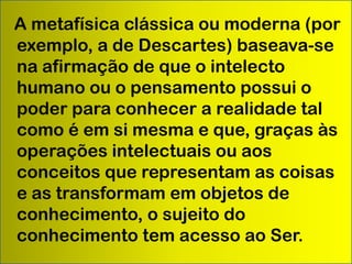 A metafísica clássica ou moderna (por
exemplo, a de Descartes) baseava-se
na afirmação de que o intelecto
humano ou o pensamento possui o
poder para conhecer a realidade tal
como é em si mesma e que, graças às
operações intelectuais ou aos
conceitos que representam as coisas
e as transformam em objetos de
conhecimento, o sujeito do
conhecimento tem acesso ao Ser.

 