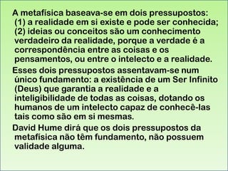A metafísica baseava-se em dois pressupostos:
(1) a realidade em si existe e pode ser conhecida;
(2) ideias ou conceitos são um conhecimento
verdadeiro da realidade, porque a verdade é a
correspondência entre as coisas e os
pensamentos, ou entre o intelecto e a realidade.
Esses dois pressupostos assentavam-se num
único fundamento: a existência de um Ser Infinito
(Deus) que garantia a realidade e a
inteligibilidade de todas as coisas, dotando os
humanos de um intelecto capaz de conhecê-las
tais como são em si mesmas.
David Hume dirá que os dois pressupostos da
metafísica não têm fundamento, não possuem
validade alguma.

 