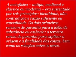 A metafísica – antiga, medieval e
clássica ou moderna – era sustentada
por três princípios: identidade, nãocontradição e razão suficiente ou
causalidade. Os dois primeiros
serviam de garantia para a idéia de
substância ou essência; o terceiro
servia de garantia para explicar a
origem e a finalidade das coisas, bem
como as relações entre os seres.

 