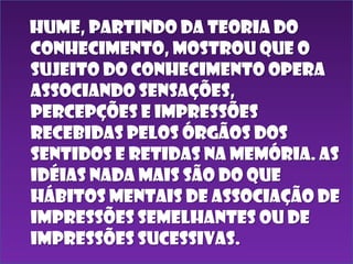 Hume, partindo da teoria do
conhecimento, mostrou que o
sujeito do conhecimento opera
associando sensações,
percepções e impressões
recebidas pelos órgãos dos
sentidos e retidas na memória. As
idéias nada mais são do que
hábitos mentais de associação de
impressões semelhantes ou de
impressões sucessivas.

 