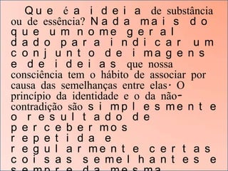 Q u e é a i d e i a de substância
ou de essência? N a d a m a i s d o
q u e u m n o me g e r a l
d a d o p a r a i n d i c a r u m
c o n j u n t o d e i ma g e n s
e d e i d e i a s que nossa
consciência tem o hábito de associar por
causa das semelhanças entre elas. O
princípio da identidade e o da nãocontradição são s i m p l e s m e n t e
o r e s u l t a d o d e
p e r c e b e r mo s
r e p e t i d a e
r e g u l a r me n t e c e r t a s
c o i s a s s e me l h a n t e s e

 