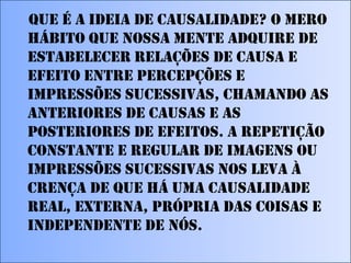 Que é a ideia de causalidade? O mero
hábito que nossa mente adquire de
estabelecer relações de causa e
efeito entre percepções e
impressões sucessivas, chamando as
anteriores de causas e as
posteriores de efeitos. A repetição
constante e regular de imagens ou
impressões sucessivas nos leva à
crença de que há uma causalidade
real, externa, própria das coisas e
independente de nós.

 