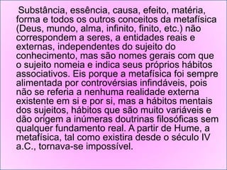 Substância, essência, causa, efeito, matéria,
forma e todos os outros conceitos da metafísica
(Deus, mundo, alma, infinito, finito, etc.) não
correspondem a seres, a entidades reais e
externas, independentes do sujeito do
conhecimento, mas são nomes gerais com que
o sujeito nomeia e indica seus próprios hábitos
associativos. Eis porque a metafísica foi sempre
alimentada por controvérsias infindáveis, pois
não se referia a nenhuma realidade externa
existente em si e por si, mas a hábitos mentais
dos sujeitos, hábitos que são muito variáveis e
dão origem a inúmeras doutrinas filosóficas sem
qualquer fundamento real. A partir de Hume, a
metafísica, tal como existira desde o século IV
a.C., tornava-se impossível.

 