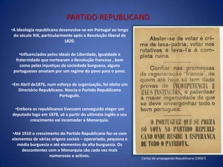 Na década de setenta, entre os descontentes com a monarquia, surgem  o Partido Socialista e o Partido Republicano. O primeiro terá pouco impacto; porém, o Partido Republicano conseguirá fortalecer-se  a partir das fragilidades da monarquia.PARTIDO REPUBLICANOA ideologia republicana desenvolve-se em Portugal ao longo do século XIX, particularmente após a Revolução liberal de 1820. 