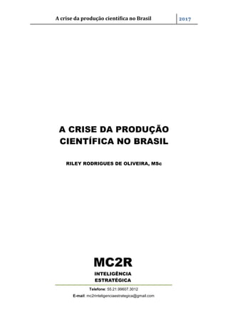 A crise da produção científica no Brasil 2017
A CRISE DA PRODUÇÃO
CIENTÍFICA NO BRASIL
RILEY RODRIGUES DE OLIVEIRA, MSc
MC2R
INTELIGÊNCIA
ESTRATÉGICA
Telefone: 55.21.99607.3012
E-mail: mc2rinteligenciaestrategica@gmail.com
 