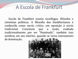 A Escola de Frankfurt
Escola de Frankfurt reuniu sociólogos, filósofos e
cientistas políticos. A filosofia dos frankfurtianos é
conhecida como teoria crítica, em oposição à teoria
tradicional. Concluem que a razão, exaltada
tradicionalmente por ser "iluminada", também traz
sombras em seu interior, quando se torna instrumento
de dominação.
 