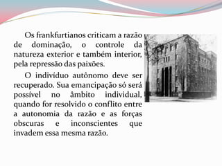 Os frankfurtianos criticam a razão
de dominação, o controle da
natureza exterior e também interior,
pela repressão das paixões.
O indivíduo autônomo deve ser
recuperado. Sua emancipação só será
possível no âmbito individual,
quando for resolvido o conflito entre
a autonomia da razão e as forças
obscuras e inconscientes que
invadem essa mesma razão.
 