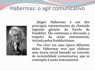 Habermas: o agir comunicativo
Jürgen Habermas é um dos
principais representantes da chamada
segunda geração da Escola de
Frankfurt. Ele continuou a discussão a
respeito da razão instrumental,
iniciada pelos frankfurtianos.
Por viver em uma época diferente
deles, Habermas teve que elaborar
uma teoria social baseada no conceito
de racionalidade comunicativa, que se
contrapõe à razão instrumental.
 