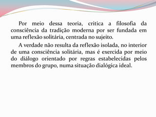 Por meio dessa teoria, critica a filosofia da
consciência da tradição moderna por ser fundada em
uma reflexão solitária, centrada no sujeito.
A verdade não resulta da reflexão isolada, no interior
de uma consciência solitária, mas é exercida por meio
do diálogo orientado por regras estabelecidas pelos
membros do grupo, numa situação dialógica ideal.
 